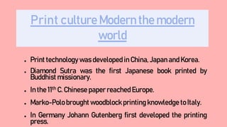 Print culture Modern the modern
world
● Print technology was developed in China, Japan and Korea.
● Diamond Sutra was the first Japanese book printed by
Buddhist missionary.
● In the 11th C. Chinese paper reached Europe.
● Marko-Polo brought woodblock printing knowledge to Italy.
● In Germany Johann Gutenberg first developed the printing
press.
 