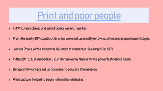 Print and poor people
● In 19th c, very cheap and small books were to market.
● From the early 20th c, public libraries were set up mostly in towns, cities and prosperousvillages.
● Jyotiba Phule wrote about the injustice of women in “Gulamgiri” in 1871.
● In the 20th c, B.R. Ambedkar , E.V. Ramaswamy Naicar wrote powerfully about casts.
● Bengal millworkers set up libraries to educate themselves.
● Print culture helped to begin nationalism in India.
 