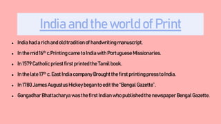 India and the world of Print
● India had a rich and old tradition of handwriting manuscript.
● In the mid 16th c.Printing came to India with Portuguese Missionaries.
● In 1579 Catholic priest first printed the Tamilbook.
● In the late 17th c. East India company Brought the first printing pressto India.
● In 1780 James Augustus Hickey began to edit the “Bengal Gazette”.
● GangadharBhattacharya was the first Indian who published the newspaperBengal Gazette.
 
