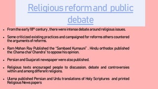 Religious reform and public
debate
● From the early 18th century , there were intense debate around religious issues.
● Some criticized existing practices and campaigned for reforms others countered
the arguments of reforms.
● Ram Mohan Ray Published the “Sambaed Kumauni” . Hindu orthodox published
the :Chama char Chandra” to oppose his opinion.
● Persian and Guajarati newspaperwere also published.
● Religious texts encouraged people to discussion, debate and controversies
within and among different religions.
● Ulama published Persian and Urdu translations of Holy Scriptures and printed
Religious News papers
 