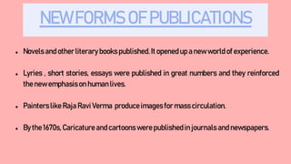 NEW FORMS OF PUBLICATIONS
● Novels and otherliterary books published.It openedup a new world of experience.
● Lyries , short stories, essays were published in great numbers and they reinforced
the new emphasison humanlives.
● Painterslike Raja Ravi Verma produceimagesfor masscirculation.
● By the 1670s, Caricatureand cartoonswerepublishedin journals and newspapers.
 