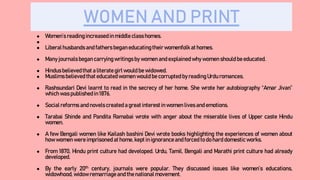 WOMEN AND PRINT
● Women’s readingincreased in middle class homes.
●
● Liberalhusbands and fathers began educating their womenfolk at homes.
● Many journals began carrying writings by women and explained why women should be educated.
● Hindusbelievedthat a literate girl would be widowed.
● Muslimsbelieved that educated women would be corrupted by reading Urdu romances.
● Rashsundari Devi learnt to read in the secrecy of her home. She wrote her autobiography “Amar Jivan”
which was published in 1876.
● Socialreforms and novels created a great interestin women lives and emotions.
● Tarabai Shinde and Pandita Ramabai wrote with anger about the miserable lives of Upper caste Hindu
women.
● A few Bengali women like Kailash bashini Devi wrote books highlighting the experiences of women about
how women were imprisoned at home, kept in ignorance and forced to do hard domestic works.
● From 1870, Hindu print culture had developed. Urdu, Tamil, Bengali and Marathi print culture had already
developed.
● By the early 20th century, journals were popular. They discussed issues like women’s educations,
widowhood, widow remarriageand the national movement.
 