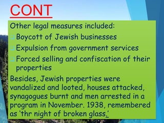 CONT
…Other legal measures included:
 Boycott of Jewish businesses
 Expulsion from government services
 Forced selling and confiscation of their
properties
Besides, Jewish properties were
vandalized and looted, houses attacked,
synagogues burnt and men arrested in a
program in November. 1938, remembered
as ‘thr night of broken glass.’
 
