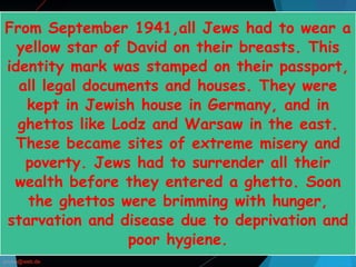 From September 1941,all Jews had to wear a
yellow star of David on their breasts. This
identity mark was stamped on their passport,
all legal documents and houses. They were
kept in Jewish house in Germany, and in
ghettos like Lodz and Warsaw in the east.
These became sites of extreme misery and
poverty. Jews had to surrender all their
wealth before they entered a ghetto. Soon
the ghettos were brimming with hunger,
starvation and disease due to deprivation and
poor hygiene.
 