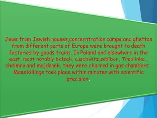 Jews from Jewish houses,concerntration camps and ghettos
from different parts of Europe were brought to death
factories by goods trains. In Poland and elsewhere in the
east, most notably belzek, auschwitz,sobibor, Treblinka ,
chelmno and majdanek, they were charred in gas chambers .
Mass killings took place within minutes with scientific
precision.
 