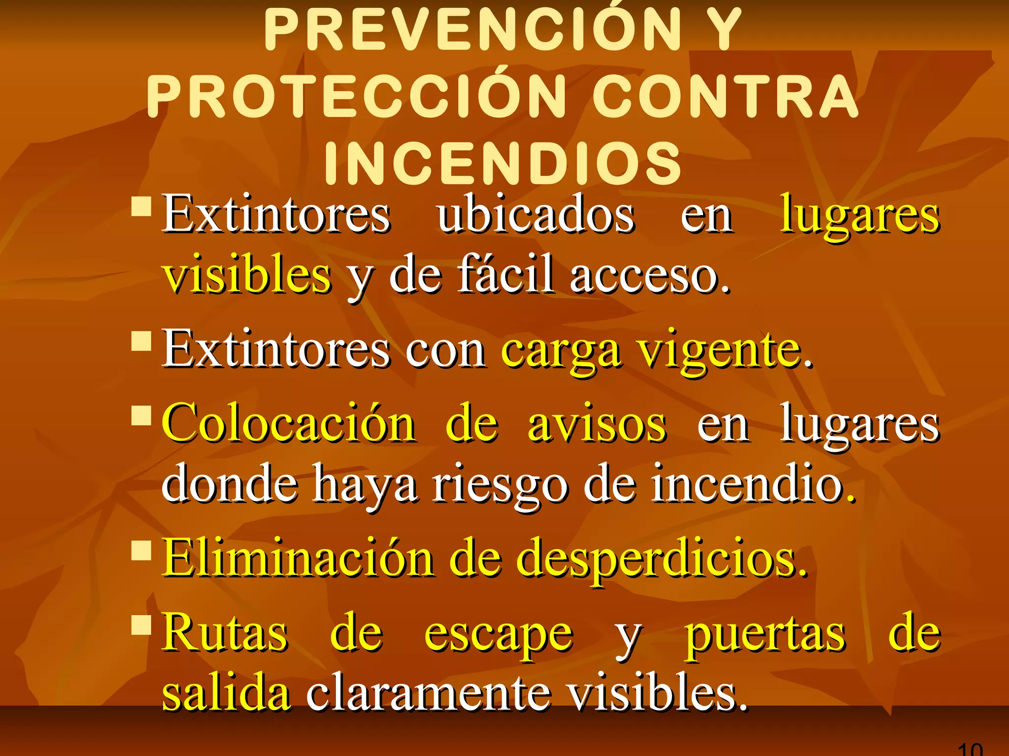 PREVENCIÓN Y
PROTECCIÓN CONTRA
INCENDIOS
 Extintores ubicados enExtintores ubicados en lugareslugares
visiblesvisibles y de fácil acceso.y de fácil acceso.
 Extintores conExtintores con carga vigentecarga vigente..
 Colocación de avisosColocación de avisos en lugaresen lugares
donde haya riesgo de incendiodonde haya riesgo de incendio..
 Eliminación de desperdicios.Eliminación de desperdicios.
 Rutas de escapeRutas de escape yy puertaspuertas dede
salidasalida claramente visibles.claramente visibles.
 