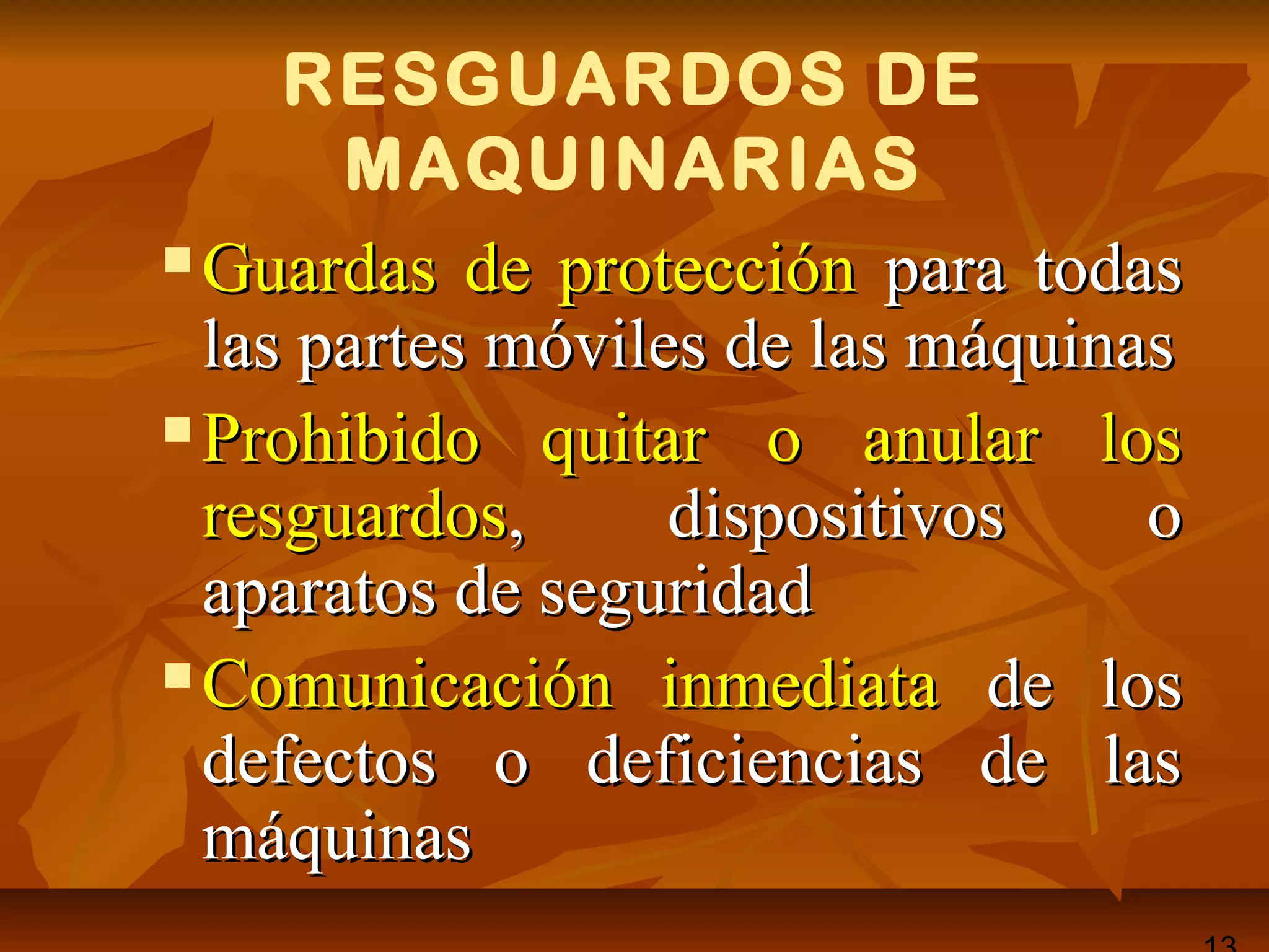RESGUARDOS DE
MAQUINARIAS
 Guardas de protecciónGuardas de protección para todaspara todas
las partes móviles de las máquinaslas partes móviles de las máquinas
 Prohibido quitar o anular losProhibido quitar o anular los
resguardosresguardos, dispositivos o, dispositivos o
aparatos de seguridadaparatos de seguridad
 Comunicación inmediataComunicación inmediata de losde los
defectos o deficiencias de lasdefectos o deficiencias de las
máquinasmáquinas
 
