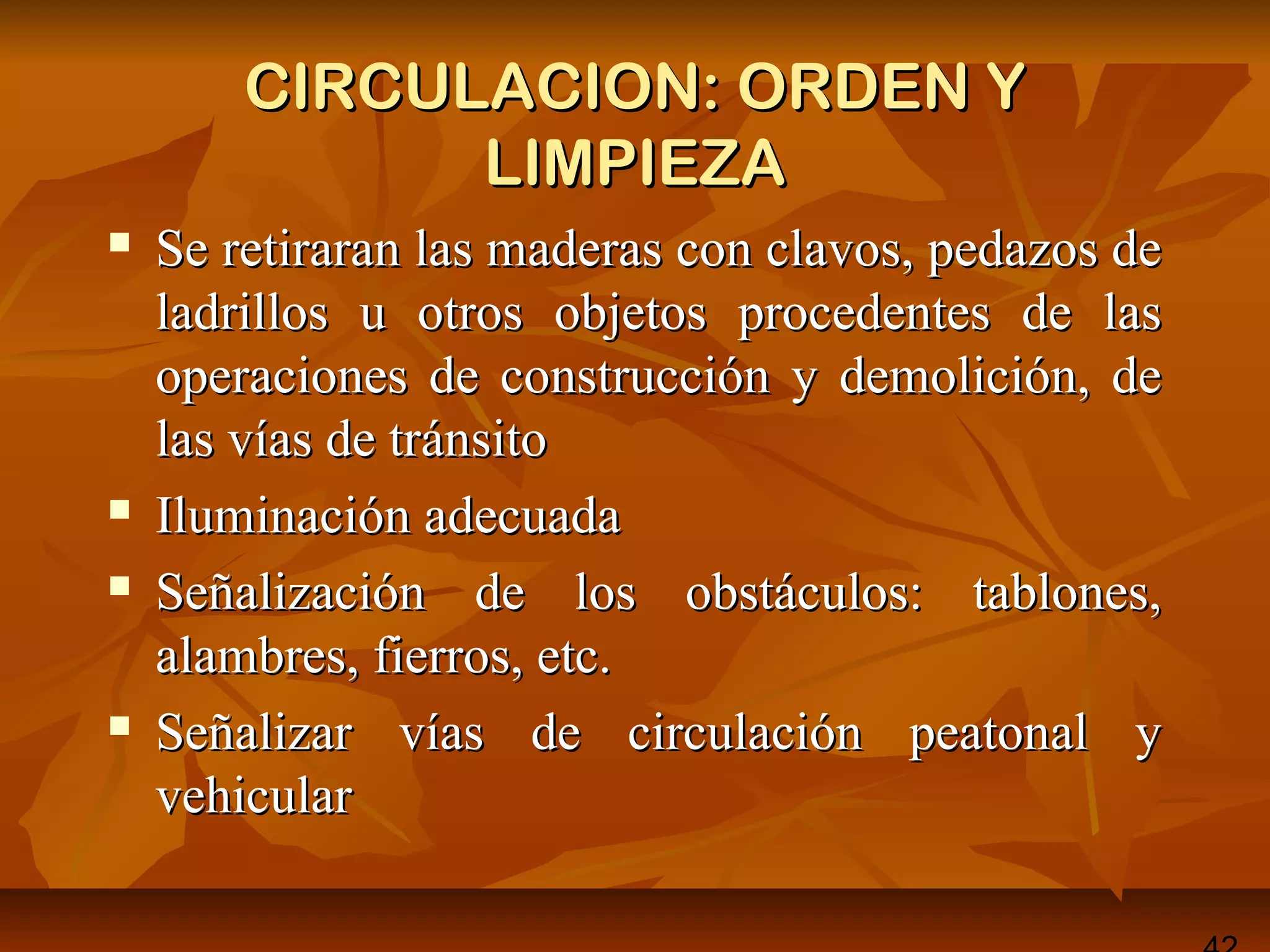 CIRCULACION: ORDEN YCIRCULACION: ORDEN Y
LIMPIEZALIMPIEZA
 Se retiraran las maderas con clavos, pedazos deSe retiraran las maderas con clavos, pedazos de
ladrillos u otros objetos procedentes de lasladrillos u otros objetos procedentes de las
operaciones de construcción y demolición, deoperaciones de construcción y demolición, de
las vías de tránsitolas vías de tránsito
 Iluminación adecuadaIluminación adecuada
 Señalización de los obstáculos: tablones,Señalización de los obstáculos: tablones,
alambres, fierros, etc.alambres, fierros, etc.
 Señalizar vías de circulación peatonal ySeñalizar vías de circulación peatonal y
vehicularvehicular
 