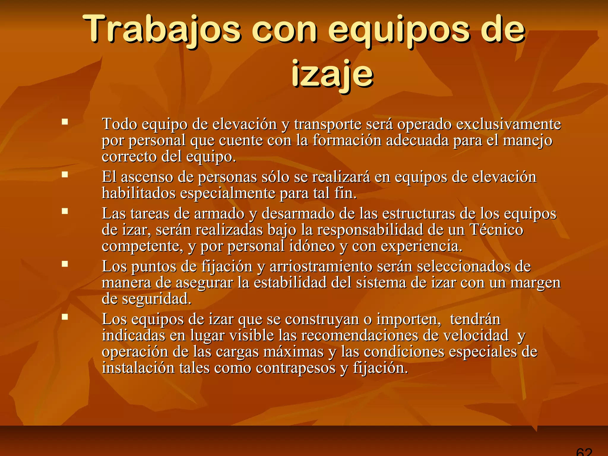 Trabajos con equipos deTrabajos con equipos de
izajeizaje
 Todo equipo de elevación y transporte será operado exclusivamenteTodo equipo de elevación y transporte será operado exclusivamente
por personal que cuente con la formación adecuada para el manejopor personal que cuente con la formación adecuada para el manejo
correcto del equipo.correcto del equipo.
 El ascenso de personas sólo se realizará en equipos de elevaciónEl ascenso de personas sólo se realizará en equipos de elevación
habilitados especialmente para tal fin.habilitados especialmente para tal fin.
 Las tareas de armado y desarmado de las estructuras de los equiposLas tareas de armado y desarmado de las estructuras de los equipos
de izar, serán realizadas bajo la responsabilidad de un Técnicode izar, serán realizadas bajo la responsabilidad de un Técnico
competente, y por personal idóneo y con experiencia.competente, y por personal idóneo y con experiencia.
 Los puntos de fijación y arriostramiento serán seleccionados deLos puntos de fijación y arriostramiento serán seleccionados de
manera de asegurar la estabilidad del sistema de izar con un margenmanera de asegurar la estabilidad del sistema de izar con un margen
de seguridad.de seguridad.
 Los equipos de izar que se construyan o importen, tendránLos equipos de izar que se construyan o importen, tendrán
indicadas en lugar visible las recomendaciones de velocidad yindicadas en lugar visible las recomendaciones de velocidad y
operación de las cargas máximas y las condiciones especiales deoperación de las cargas máximas y las condiciones especiales de
instalación tales como contrapesos y fijación.instalación tales como contrapesos y fijación.
 