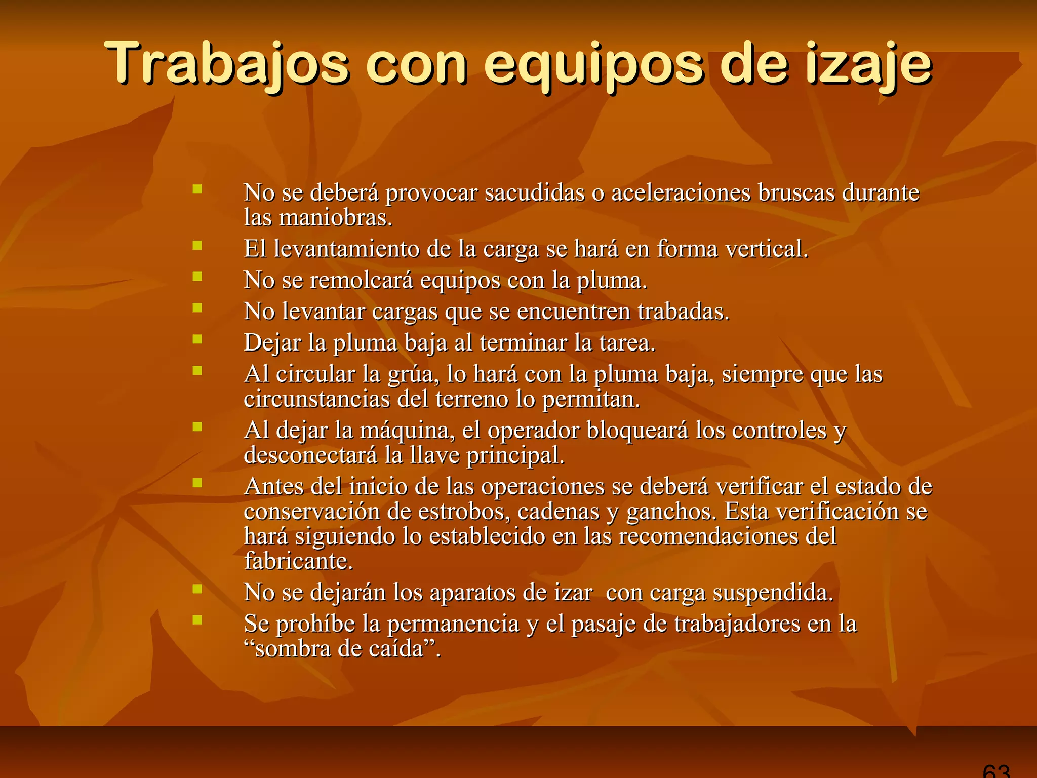 Trabajos con equipos de izajeTrabajos con equipos de izaje
 No se deberá provocar sacudidas o aceleraciones bruscas duranteNo se deberá provocar sacudidas o aceleraciones bruscas durante
las maniobras.las maniobras.
 El levantamiento de la carga se hará en forma vertical.El levantamiento de la carga se hará en forma vertical.
 No se remolcará equipos con la pluma.No se remolcará equipos con la pluma.
 No levantar cargas que se encuentren trabadas.No levantar cargas que se encuentren trabadas.
 Dejar la pluma baja al terminar la tarea.Dejar la pluma baja al terminar la tarea.
 Al circular la grúa, lo hará con la pluma baja, siempre que lasAl circular la grúa, lo hará con la pluma baja, siempre que las
circunstancias del terreno lo permitan.circunstancias del terreno lo permitan.
 Al dejar la máquina, el operador bloqueará los controles yAl dejar la máquina, el operador bloqueará los controles y
desconectará la llave principal.desconectará la llave principal.
 Antes del inicio de las operaciones se deberá verificar el estado deAntes del inicio de las operaciones se deberá verificar el estado de
conservación de estrobos, cadenas y ganchos. Esta verificación seconservación de estrobos, cadenas y ganchos. Esta verificación se
hará siguiendo lo establecido en las recomendaciones delhará siguiendo lo establecido en las recomendaciones del
fabricante.fabricante.
 No se dejarán los aparatos de izar con carga suspendida.No se dejarán los aparatos de izar con carga suspendida.
 Se prohíbe la permanencia y el pasaje de trabajadores en laSe prohíbe la permanencia y el pasaje de trabajadores en la
“sombra de caída”.“sombra de caída”.
 