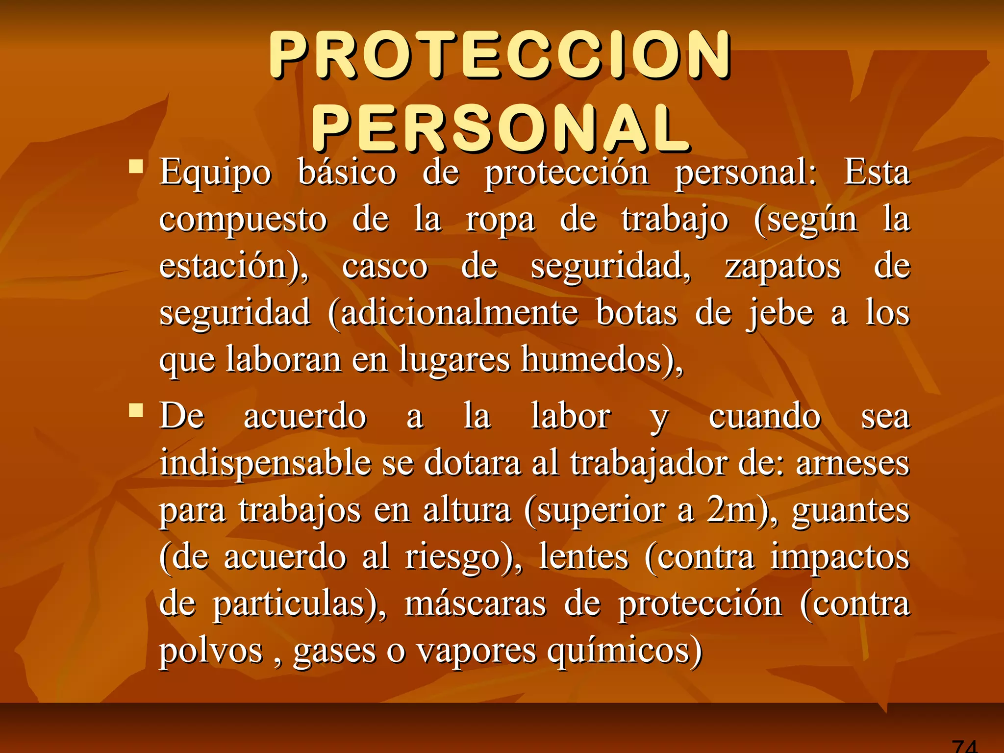 PROTECCIONPROTECCION
PERSONALPERSONAL Equipo básico de protección personal: EstaEquipo básico de protección personal: Esta
compuesto de la ropa de trabajo (según lacompuesto de la ropa de trabajo (según la
estación), casco de seguridad, zapatos deestación), casco de seguridad, zapatos de
seguridad (adicionalmente botas de jebe a losseguridad (adicionalmente botas de jebe a los
que laboran en lugares humedos),que laboran en lugares humedos),
 De acuerdo a la labor y cuando seaDe acuerdo a la labor y cuando sea
indispensable se dotara al trabajador de: arnesesindispensable se dotara al trabajador de: arneses
para trabajos en altura (superior a 2m), guantespara trabajos en altura (superior a 2m), guantes
(de acuerdo al riesgo), lentes (contra impactos(de acuerdo al riesgo), lentes (contra impactos
de particulas), máscaras de protección (contrade particulas), máscaras de protección (contra
polvos , gases o vapores químicos)polvos , gases o vapores químicos)
 