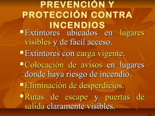 PREVENCIÓN Y
PROTECCIÓN CONTRA
INCENDIOS
 Extintores ubicados enExtintores ubicados en lugareslugares
visiblesvisibles y de fácil acceso.y de fácil acceso.
 Extintores conExtintores con carga vigentecarga vigente..
 Colocación de avisosColocación de avisos en lugaresen lugares
donde haya riesgo de incendiodonde haya riesgo de incendio..
 Eliminación de desperdicios.Eliminación de desperdicios.
 Rutas de escapeRutas de escape yy puertaspuertas dede
salidasalida claramente visibles.claramente visibles.
 