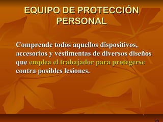 EQUIPO DE PROTECCIÓNEQUIPO DE PROTECCIÓN
PERSONALPERSONAL
Comprende todos aquellos dispositivos,Comprende todos aquellos dispositivos,
accesorios y vestimentas de diversos diseñosaccesorios y vestimentas de diversos diseños
queque emplea el trabajador para protegerseemplea el trabajador para protegerse
contra posibles lesiones.contra posibles lesiones.
 
