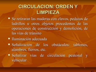 CIRCULACION: ORDEN YCIRCULACION: ORDEN Y
LIMPIEZALIMPIEZA
 Se retiraran las maderas con clavos, pedazos deSe retiraran las maderas con clavos, pedazos de
ladrillos u otros objetos procedentes de lasladrillos u otros objetos procedentes de las
operaciones de construcción y demolición, deoperaciones de construcción y demolición, de
las vías de tránsitolas vías de tránsito
 Iluminación adecuadaIluminación adecuada
 Señalización de los obstáculos: tablones,Señalización de los obstáculos: tablones,
alambres, fierros, etc.alambres, fierros, etc.
 Señalizar vías de circulación peatonal ySeñalizar vías de circulación peatonal y
vehicularvehicular
 
