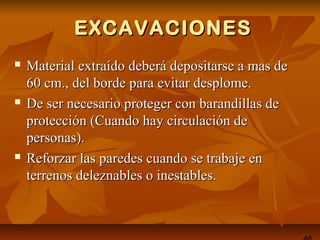 EXCAVACIONESEXCAVACIONES
 Material extraído deberá depositarse a mas deMaterial extraído deberá depositarse a mas de
60 cm., del borde para evitar desplome.60 cm., del borde para evitar desplome.
 De ser necesario proteger con barandillas deDe ser necesario proteger con barandillas de
protección (Cuando hay circulación deprotección (Cuando hay circulación de
personas).personas).
 Reforzar las paredes cuando se trabaje enReforzar las paredes cuando se trabaje en
terrenos deleznables o inestables.terrenos deleznables o inestables.
 
