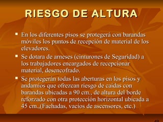 RIESGO DE ALTURARIESGO DE ALTURA
 En los diferentes pisos se protegerá con barandasEn los diferentes pisos se protegerá con barandas
móviles los puntos de recepción de material de losmóviles los puntos de recepción de material de los
elevadores.elevadores.
 Se dotara de arneses (cinturones de Seguridad) aSe dotara de arneses (cinturones de Seguridad) a
los trabajadores encargados de recepcionarlos trabajadores encargados de recepcionar
material, desencofrado.material, desencofrado.
 Se protegerán todas las aberturas en los pisos ySe protegerán todas las aberturas en los pisos y
andamios que ofrezcan riesgo de caídas conandamios que ofrezcan riesgo de caídas con
barandas ubicadas a 90 cm., de altura del bordebarandas ubicadas a 90 cm., de altura del borde
reforzado con otra protección horizontal ubicada areforzado con otra protección horizontal ubicada a
45 cm.,(Fachadas, vacíos de ascensores, etc.)45 cm.,(Fachadas, vacíos de ascensores, etc.)
 