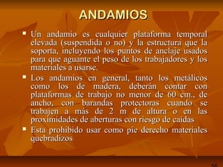 ANDAMIOSANDAMIOS
 Un andamio es cualquier plataforma temporalUn andamio es cualquier plataforma temporal
elevada (suspendida o no) y la estructura que laelevada (suspendida o no) y la estructura que la
soporta, incluyendo los puntos de anclaje usadossoporta, incluyendo los puntos de anclaje usados
para que aguante el peso de los trabajadores y lospara que aguante el peso de los trabajadores y los
materiales a usarse.materiales a usarse.
 Los andamios en general, tanto los metálicosLos andamios en general, tanto los metálicos
como los de madera, deberán contar concomo los de madera, deberán contar con
plataformas de trabajo no menor de 60 cm., deplataformas de trabajo no menor de 60 cm., de
ancho, con barandas protectoras cuando seancho, con barandas protectoras cuando se
trabajen a más de 2 m de altura o en lastrabajen a más de 2 m de altura o en las
proximidades de aberturas con riesgo de caídasproximidades de aberturas con riesgo de caídas
 Esta prohibido usar como pie derecho materialesEsta prohibido usar como pie derecho materiales
quebradizosquebradizos
 