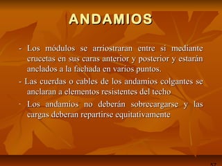 ANDAMIOSANDAMIOS
-- Los módulos se arriostraran entre si medianteLos módulos se arriostraran entre si mediante
crucetas en sus caras anterior y posterior y estaráncrucetas en sus caras anterior y posterior y estarán
anclados a la fachada en varios puntos.anclados a la fachada en varios puntos.
- Las cuerdas o cables de los andamios colgantes se- Las cuerdas o cables de los andamios colgantes se
anclaran a elementos resistentes del techoanclaran a elementos resistentes del techo
- Los andamios no deberán sobrecargarse y lasLos andamios no deberán sobrecargarse y las
cargas deberan repartirse equitativamentecargas deberan repartirse equitativamente
 