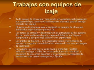 Trabajos con equipos deTrabajos con equipos de
izajeizaje
 Todo equipo de elevación y transporte será operado exclusivamenteTodo equipo de elevación y transporte será operado exclusivamente
por personal que cuente con la formación adecuada para el manejopor personal que cuente con la formación adecuada para el manejo
correcto del equipo.correcto del equipo.
 El ascenso de personas sólo se realizará en equipos de elevaciónEl ascenso de personas sólo se realizará en equipos de elevación
habilitados especialmente para tal fin.habilitados especialmente para tal fin.
 Las tareas de armado y desarmado de las estructuras de los equiposLas tareas de armado y desarmado de las estructuras de los equipos
de izar, serán realizadas bajo la responsabilidad de un Técnicode izar, serán realizadas bajo la responsabilidad de un Técnico
competente, y por personal idóneo y con experiencia.competente, y por personal idóneo y con experiencia.
 Los puntos de fijación y arriostramiento serán seleccionados deLos puntos de fijación y arriostramiento serán seleccionados de
manera de asegurar la estabilidad del sistema de izar con un margenmanera de asegurar la estabilidad del sistema de izar con un margen
de seguridad.de seguridad.
 Los equipos de izar que se construyan o importen, tendránLos equipos de izar que se construyan o importen, tendrán
indicadas en lugar visible las recomendaciones de velocidad yindicadas en lugar visible las recomendaciones de velocidad y
operación de las cargas máximas y las condiciones especiales deoperación de las cargas máximas y las condiciones especiales de
instalación tales como contrapesos y fijación.instalación tales como contrapesos y fijación.
 