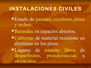INSTALACIONES CIVILES
 Estado de paredes, escaleras, pisos
y techos.
 Barandas en espacios abiertos.
 Cubiertas de material resistente en
aberturas en los pisos.
 Lugares de tránsito libres de
desperfectos, protuberancias u
obstáculos.
 