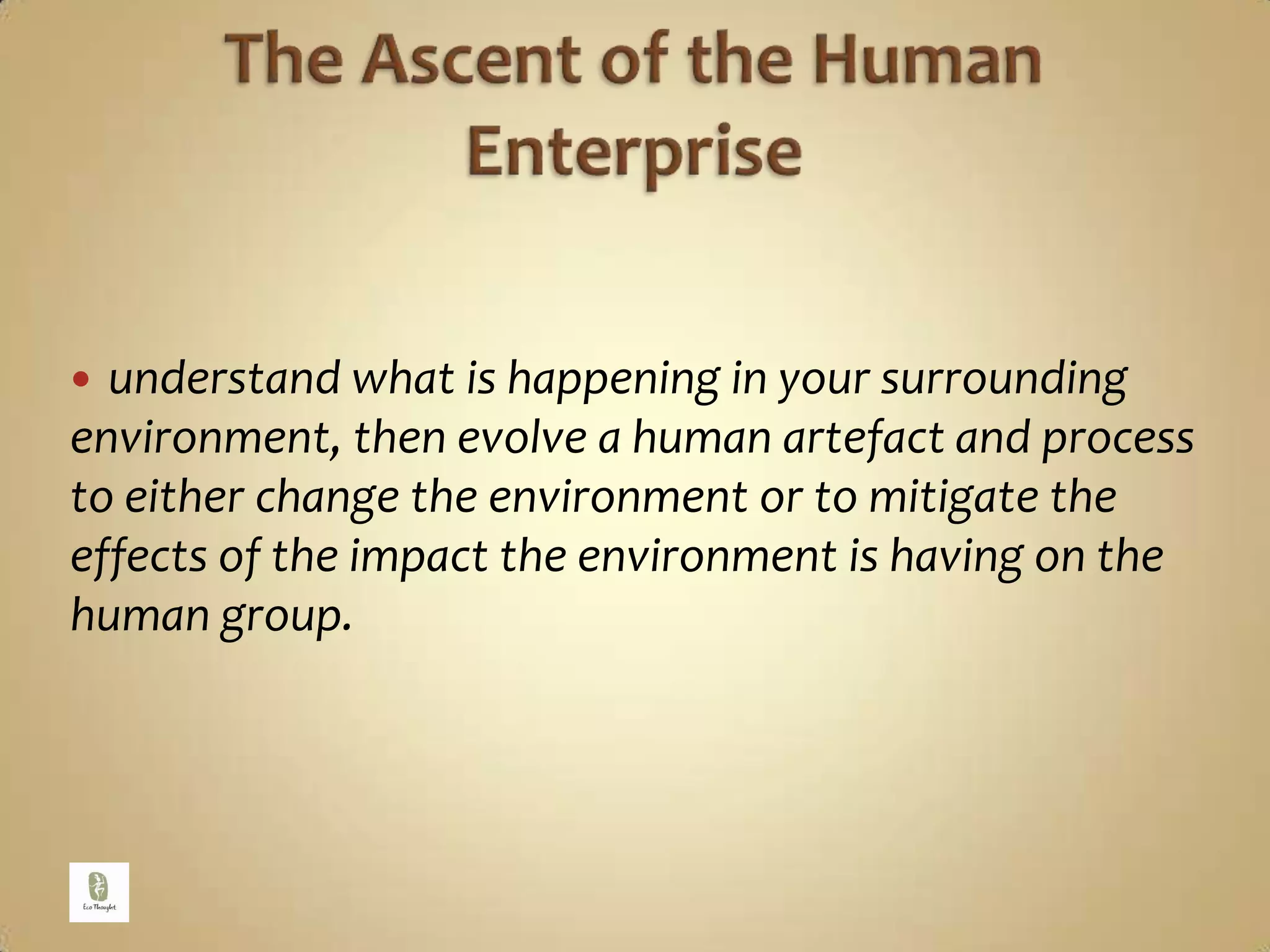 The Ascent of the Human Enterpriseunderstand what is happening in your surrounding environment, then evolve a human artefact and process to either change the environment or to mitigate the effects of the impact the environment is having on the human group. 