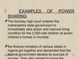 03/24/15 12
 EXAMPLES OF POWER
SHARING
The bombay high court ordered the
maharashtra state government to
immediately take action and improve living
condition for the 2,000-odd children at seven
children’s homes in mumbai.
the finance ministers of various states in
nigeria got together and demanded that the
federal government declare its sources of
 