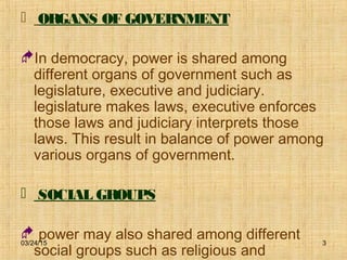 03/24/15 3
 ORGANS OF GOVERNMENT
In democracy, power is shared among
different organs of government such as
legislature, executive and judiciary.
legislature makes laws, executive enforces
those laws and judiciary interprets those
laws. This result in balance of power among
various organs of government.
 SOCIAL GROUPS
 power may also shared among different
social groups such as religious and
 