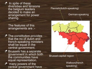 03/24/15 6
 In spite of these
diversities and tensions
the belgium leaders
decided to make an
arrangement for power
sharing.
The features of this
arrangements are :-
 The constitution provides
that the no of dutch and
french-speaking ministers
shall be equal in the
central government.
 Brussels has a separate
government in which both
the communities have
equal representation.
 many powers of the
central government have
Brussel-capital region
Walloon(french
speaking)
Flemish(dutch-speaking)
German-speaking
 