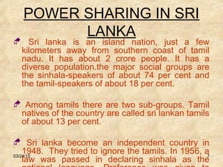 03/24/15 7
POWER SHARING IN SRI
LANKA
 Sri lanka is an island nation, just a few
kilometers away from southern coast of tamil
nadu. It has about 2 crore people. It has a
diverse population.the major social groups are
the sinhala-speakers of about 74 per cent and
the tamil-speakers of about 18 per cent.
 Among tamils there are two sub-groups. Tamil
natives of the country are called sri lankan tamils
of about 13 per cent.
 Sri lanka become an independent country in
1948. They tried to ignore the tamils. In 1956, a
law was passed in declaring sinhala as the
 