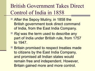 British Government Takes Direct
Control of India in 1858
 After the Sepoy Mutiny, in 1858 the
British government took direct command
of India, from the East India Company.
 Raj was the term used to describe any
part of India under British rule, from 1757
to 1947.
 Britain promised to respect treaties made
to citizens by the East India Company,
and promised all Indian states would
remain free and independent. However,
Britain gained more and more control.
 