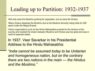 Leading up to Partition: 1932-1937
•Not only were the Muslims pushing for separation, but so were the Hindus.
•Many Hindus despised the Muslims due to the Muslims formerly ruling India for 300
years under the Mogul Empire.
•Hindu organizations such as the Hindu Mahasabha pushed for the division of the
country and insisted the chasm between Muslims and Hindus was too great and was in
need of separate states.
In 1937, Veer Savarkar in his Presidential
Address to the Hindu Mahasabha:
“India cannot be assumed today to be Unitarian
and homogeneous nation, but on the contrary
there are two nations in the main — the Hindus
and the Muslims.”
 