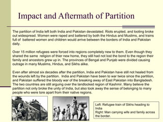 Impact and Aftermath of Partition
The partition of India left both India and Pakistan devastated. Riots erupted, and looting broke
out widespread. Women were raped and battered by both the Hindus and Muslims, and trains
full of battered women and children would arrive between the borders of India and Pakistan
daily.
Over 15 million refugees were forced into regions completely new to them. Even though they
shared the same religion of thier new home, they still had not lost the bond to the region their
family and ancestors grew up in. The provinces of Bengal and Punjab were divided causing
outrage in many Muslims, Hindus, and Sikhs alike.
Even after almost six decades after the partition, India and Pakistan have still not healed from
the wounds left by the partition. India and Pakistan have been to war twice since the partition,
and Pakistan suffered the bloody war of the breaking away of East Pakistan into Bangladesh.
The two countries are still arguing over the landlocked region of Kashmir. Many believe the
partition not only broke the unity of India, but also took away the sense of belonging to many
people who were tore apart from their native regions.
Left: Refugee train of Sikhs heading to
India
Right: Man carrying wife and family across
the border.
 