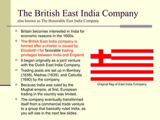 The British East India Company
also known as The Honorable East India Company
 Britain becomes interested in India for
economic reasons in the 1600s.
 The British East India company is
formed after a charter is issued by
Elizabeth I for favorable trading
privileges between India and England.
 It began originally as a joint venture
with the Dutch East India Company.
 Trading posts are set up in Bombay
(1638), Madras (1639), and Calcutta
(1690) by the company.
 Because India was ruled by the
Mughal empire, at first, European
trading in the country was limited.
 The company eventually transformed
itself from a commercial trade venture
to a group that basically ruled India, as
you will see in the next few slides.
Original flag of East India Company
 