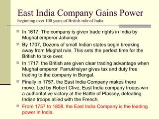 East India Company Gains Power
beginning over 100 years of British rule of India
 In 1617, The company is given trade rights in India by
Mughal emperor Jahangir.
 By 1707, Dozens of small Indian states begin breaking
away from Mughal rule. This sets the perfect time for the
British to take over.
 In 1717, the British are given clear trading advantage when
Mughal emperor Farrukhsiyar gives tax and duty free
trading to the company in Bengal.
 Finally in 1757, the East India Company makes there
move. Led by Robert Clive, East India company troops win
a authoritative victory at the Battle of Plassey, defeating
Indian troops allied with the French.
 From 1757 to 1858, the East India Company is the leading
power in India.
 