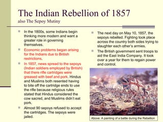 The Indian Rebellion of 1857
also The Sepoy Mutiny
 In the 1800s, some Indians begin
thinking more modern and want a
greater role in governing
themselves.
 Economic problems began arising
for the Indians due to British
restrictions.
 In 1857, news spread to the sepoys
(Indian soldiers employed by British)
that there rifle cartridges were
greased with beef and pork. Hindus
and Muslims both resented having
to bite off the cartridge ends to use
the rifle because religious rules
stated that Hindus considered the
cow sacred, and Muslims didn’t eat
pork.
 Almost 90 sepoys refused to accept
the cartridges. The sepoys were
jailed.
 The next day on May 10, 1857, the
sepoys rebelled. Fighting took place
across the country both sides trying to
slaughter each other’s armies.
 The British government sent troops to
aid the East India Company. It took
over a year for them to regain power
and control.
Above: A painting of a battle during the Rebellion
 