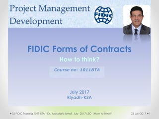 Project Management
Development
FIDIC Forms of Contracts
How to think?
July 2017
Riyadh-KSA
123 July 2017SS FIDIC Training 1011 BTA - Dr. Moustafa Ismail July 2017 LEC- I How to think?
Course no- 1011BTA
 