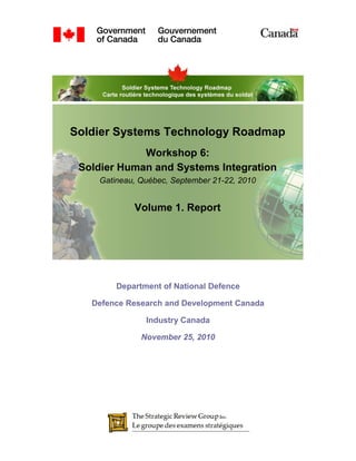 Soldier Systems Technology Roadmap
             Workshop 6:
 Soldier Human and Systems Integration
    Gatineau, Québec, September 21-22, 2010


            Volume 1. Report




        Department of National Defence

   Defence Research and Development Canada

               Industry Canada

              November 25, 2010
 