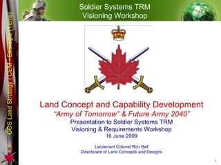 Land Concept and Capability Development “ Army of Tomorrow” & Future Army 2040” Presentation to Soldier Systems TRM Visioning & Requirements Workshop 16 June 2009 Lieutenant Colonel Ron Bell Directorate of Land Concepts and Designs Soldier Systems TRM Visioning Workshop 