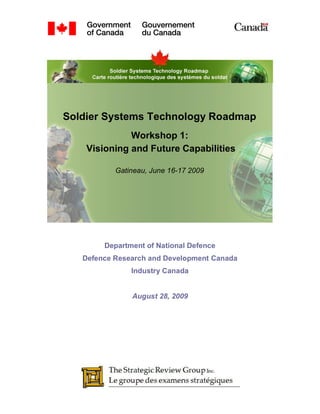 Soldier Systems Technology Roadmap
              Workshop 1:
    Visioning and Future Capabilities

           Gatineau, June 16-17 2009




        Department of National Defence
   Defence Research and Development Canada
               Industry Canada


               August 28, 2009
 