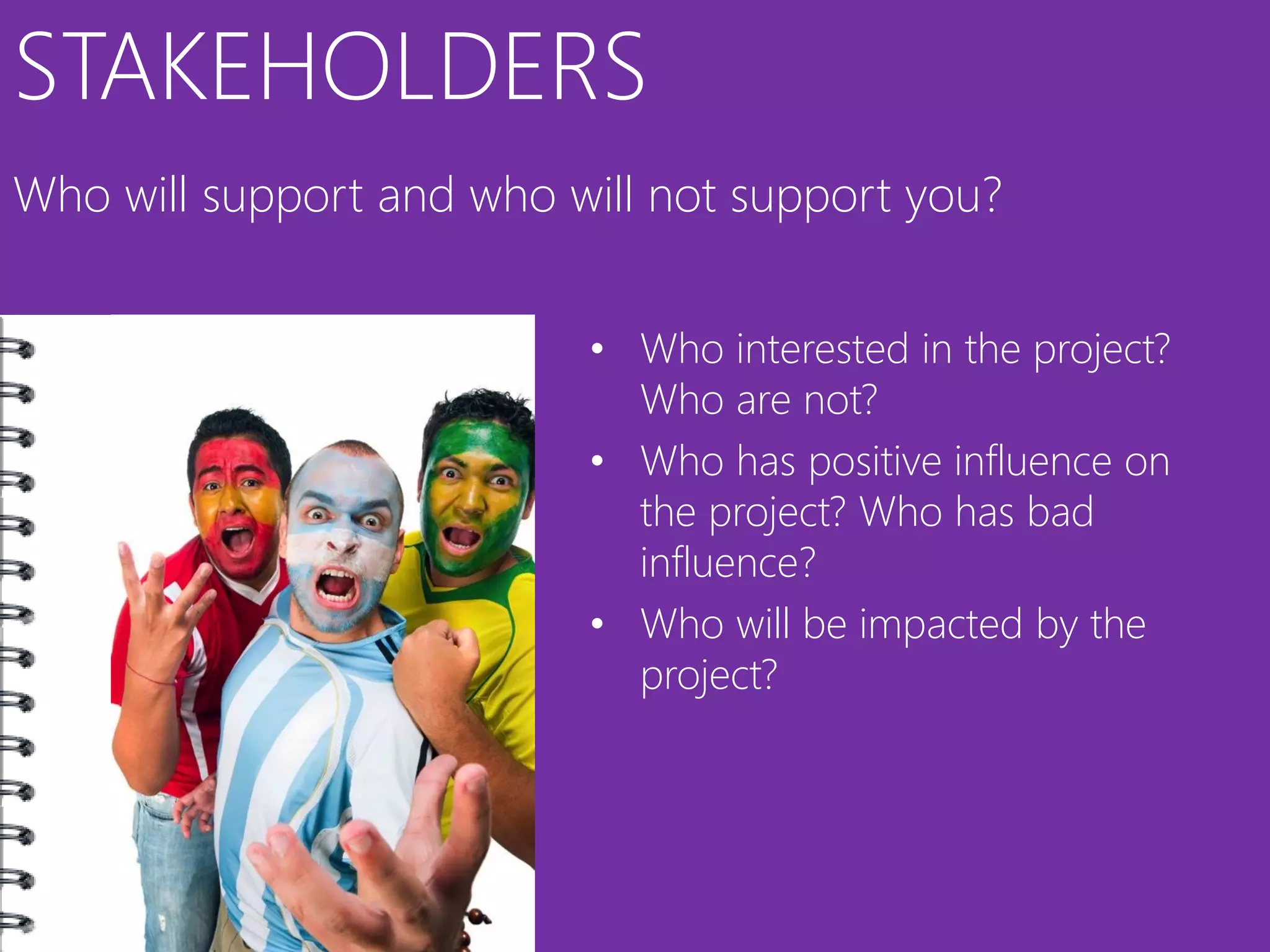 STAKEHOLDERS
Who will support and who will not support you?


                          • Who interested in the project?
                            Who are not?
                          • Who has positive influence on
                            the project? Who has bad
                            influence?
                          • Who will be impacted by the
                            project?
 
