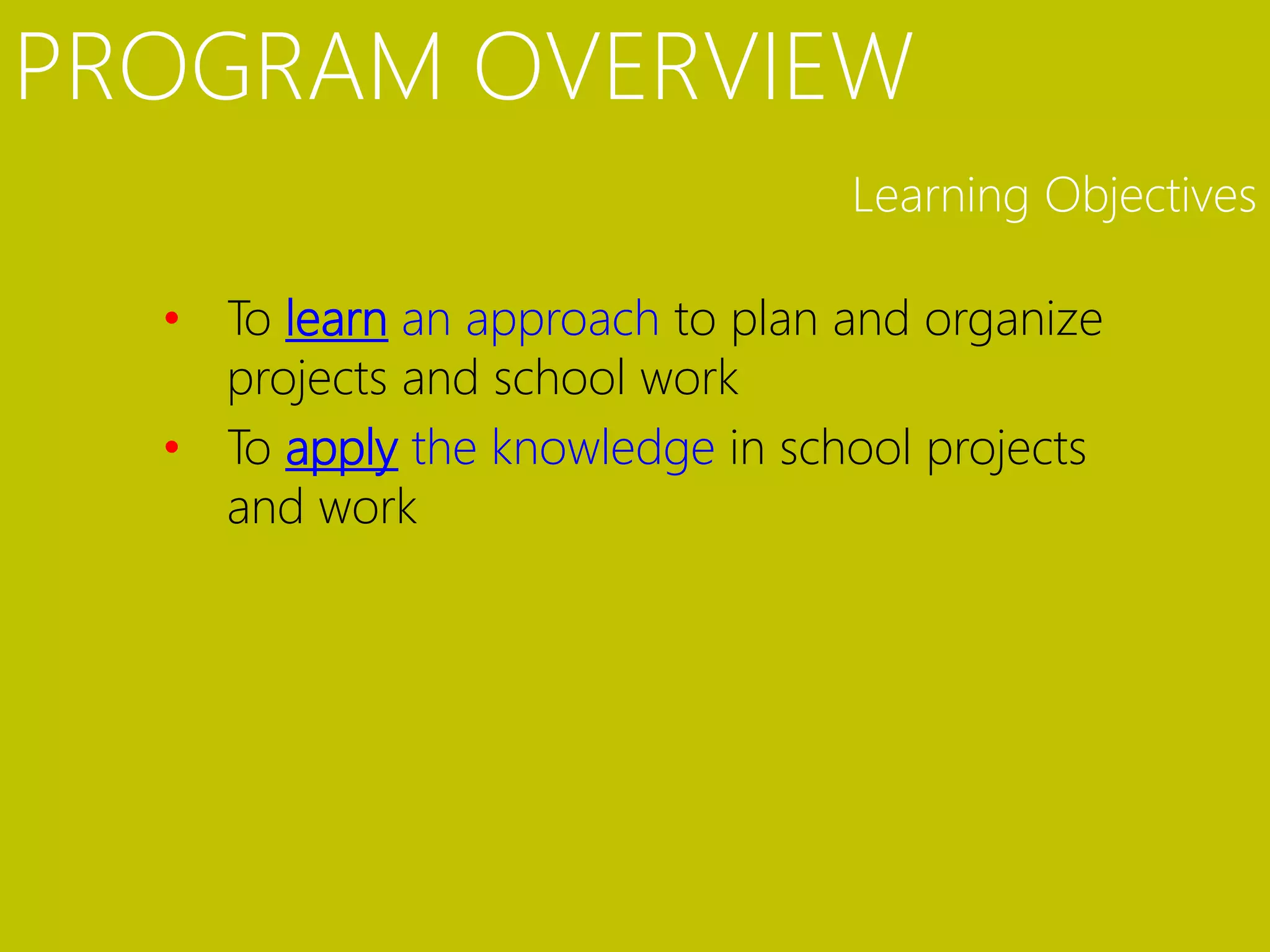 PROGRAM OVERVIEW
                                 Learning Objectives

  • To learn an approach to plan and organize
    projects and school work
  • To apply the knowledge in school projects
    and work
 