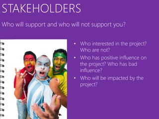 STAKEHOLDERS
Who will support and who will not support you?


                          • Who interested in the project?
                            Who are not?
                          • Who has positive influence on
                            the project? Who has bad
                            influence?
                          • Who will be impacted by the
                            project?
 