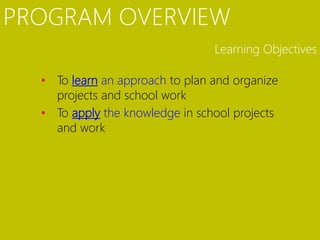 PROGRAM OVERVIEW
                                 Learning Objectives

  • To learn an approach to plan and organize
    projects and school work
  • To apply the knowledge in school projects
    and work
 