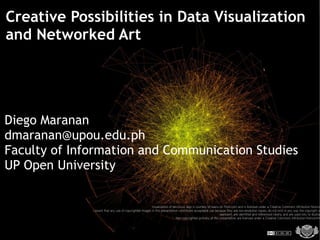Creative Possibilities in Data Visualization
and Networked Art




Diego Maranan
dmaranan@upou.edu.ph
Faculty of Information and Communication Studies
UP Open University

                                                          Visualization of del.icio.us tags is courtesy of kaeru on Flickr.com and is licensed under a Creative Commons Attribution-Noncom
              I assert that any use of copyrighted images in this presentation constitutes acceptable use because they are low-resolution copies, do not limit in any way the copyright ow
                                                                                                                 represent, are identified and referenced clearly, and are used only to illustrat
                                                                             Non-copyrighted portions of this presentation are licensed under a Creative Commons Attribution-Noncomm
 
