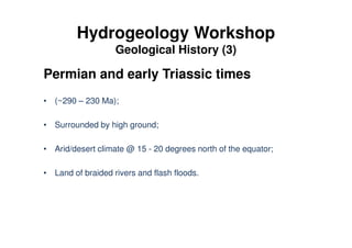 Hydrogeology Workshop
Geological History (3)
Permian and early Triassic times
• (~290 – 230 Ma);
• Surrounded by high ground;
• Arid/desert climate @ 15 - 20 degrees north of the equator;
• Land of braided rivers and flash floods.
 