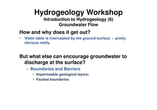 Hydrogeology Workshop
Introduction to Hydrogeology (6)
Groundwater Flow
How and why does it get out?
• Water table is intercepted by the ground-surface - pretty
obvious really.
But what else can encourage groundwater to
discharge at the surface?
– Boundaries and Barriers
• Impermeable geological layers;
• Faulted boundaries
 