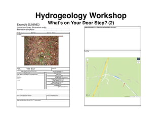 Hydrogeology Workshop
What’s on Your Door Step? (2)
Water Features Survey Report
Site No.
Easting: Northing:
355520 368360
1870
0.66
Top of Well-head
119.00
10.97
4.50
Helsby Sandstone
Access Details:
Open / Sealed / Permission Refused? Stream or Pond Dimensions:
Health and Safety Issues Present (Y/N); if 'Y' provide details:
SJ56NE3
Source Type: Borehole BGS (Water Well) Date of Construction
Use: Domestic Mains Water Y/N:
Name, Address & Telephone No. of Occupier/Owner: Pump Type:
Mr Vicar,
The Rectory
Delamere,
Cheshire
Diameter (m):
Dip Ref Mark:
Datum (source) mAOD:
Depth to Bottom (m):
Depth to Rest WL(m):
Depth to Pumped WL(m):
Pump Depth (m):
Aquifer:
B.G.S No. Licence No.
1 Site Name: The Rectory, Delamere
Site Photo:
Additional Information (e.g. comments, sketch mapincluding access route):
Local Map:
Example SJ56NE3
(photo and map, illustration only)
 