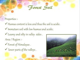 Forest Soil
Properties :-
Humus content is less and thus the soil is acidic.
Immature soil with low humus and acidic.
Loamy and silty in valley sides .
Area / Region :-
Forest of Himalayas .
 lower parts of the valleys .
 