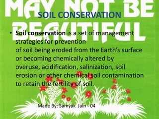 SOIL CONSERVATION
• Soil conservation is a set of management
  strategies for prevention
  of soil being eroded from the Earth’s surface
  or becoming chemically altered by
  overuse, acidification, salinization, soil
  erosion or other chemical soil contamination
  to retain the fertility of soil.


         Made By: Samyak Jain - 04
 