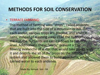 METHODS FOR SOIL CONSERVATION
• TERRACE FARMING:
  This method of farming uses "steps", called andenes,
  that are built into the side of a mountain or hill. On
  each anden, various crops are planted, and when it
  rains, instead of washing away all of the nutrients in
  the soil, the nutrients are carried down to the next
  level. Additionally, these "steps" prevent a free
  flowing avalanche of water that would take plants with
  it and destroy the all of the crops on the hillside. This
  system also allowed them to build aqueducts, which
  carried water to each andenes

         Made By: Samyak Jain - 04
 